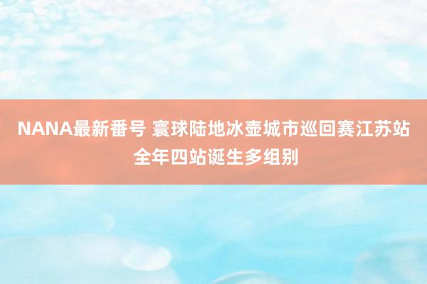 NANA最新番号 寰球陆地冰壶城市巡回赛江苏站 全年四站诞生多组别