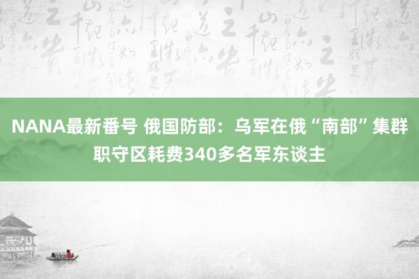 NANA最新番号 俄国防部：乌军在俄“南部”集群职守区耗费340多名军东谈主