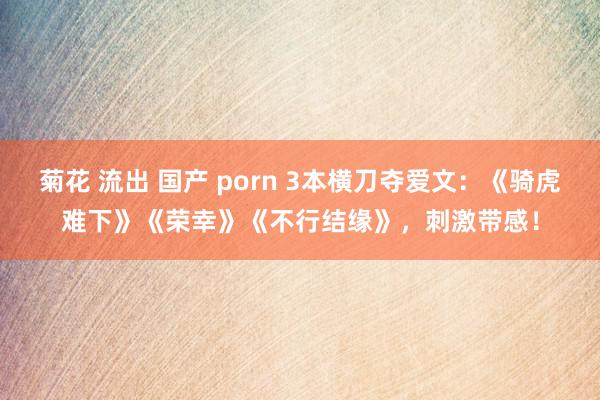 菊花 流出 国产 porn 3本横刀夺爱文：《骑虎难下》《荣幸》《不行结缘》，刺激带感！