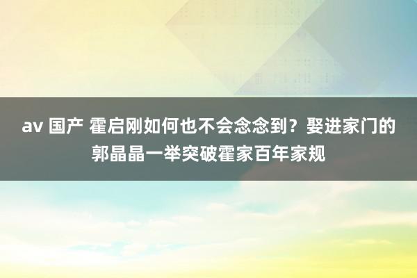 av 国产 霍启刚如何也不会念念到？娶进家门的郭晶晶一举突破霍家百年家规