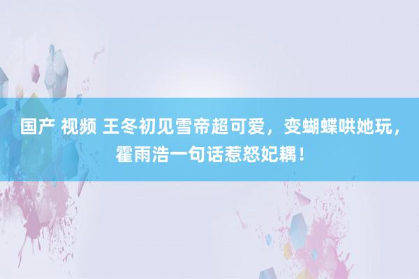 国产 视频 王冬初见雪帝超可爱，变蝴蝶哄她玩，霍雨浩一句话惹怒妃耦！