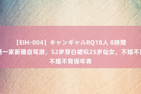 【EIH-004】キャンギャルRQ18人 8時間 李冰冰晒一家新疆自驾游，52岁穿白裙似25岁仙女，不婚不育保年青