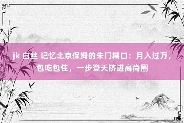 jk 白丝 记忆北京保姆的朱门糊口：月入过万，包吃包住，一步登天挤进高尚圈