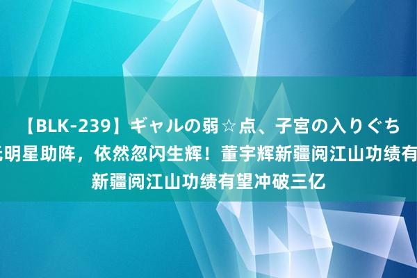 【BLK-239】ギャルの弱☆点、子宮の入りぐちぃ EMIRI 无明星助阵，依然忽闪生辉！董宇辉新疆阅江山功绩有望冲破三亿