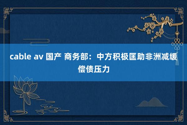 cable av 国产 商务部：中方积极匡助非洲减缓偿债压力