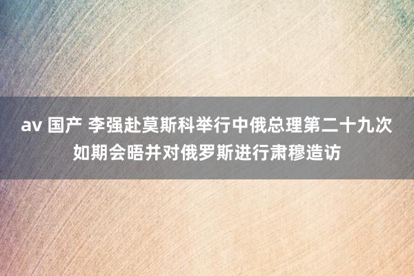 av 国产 李强赴莫斯科举行中俄总理第二十九次如期会晤并对俄罗斯进行肃穆造访