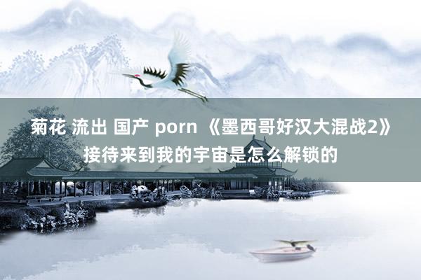 菊花 流出 国产 porn 《墨西哥好汉大混战2》接待来到我的宇宙是怎么解锁的