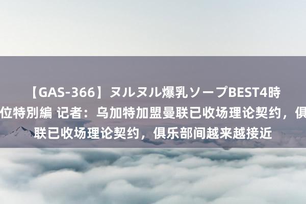 【GAS-366】ヌルヌル爆乳ソープBEST4時間 マットSEX騎乗位特別編 记者：乌加特加盟曼联已收场理论契约，俱乐部间越来越接近