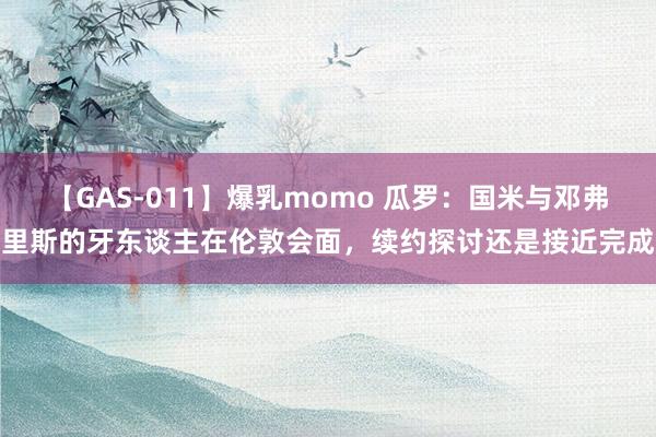 【GAS-011】爆乳momo 瓜罗：国米与邓弗里斯的牙东谈主在伦敦会面，续约探讨还是接近完成