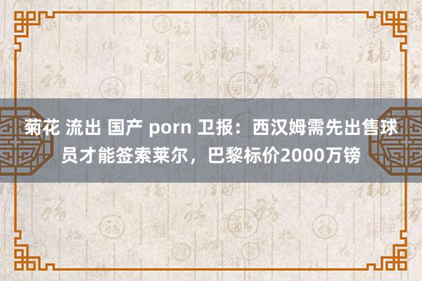 菊花 流出 国产 porn 卫报：西汉姆需先出售球员才能签索莱尔，巴黎标价2000万镑