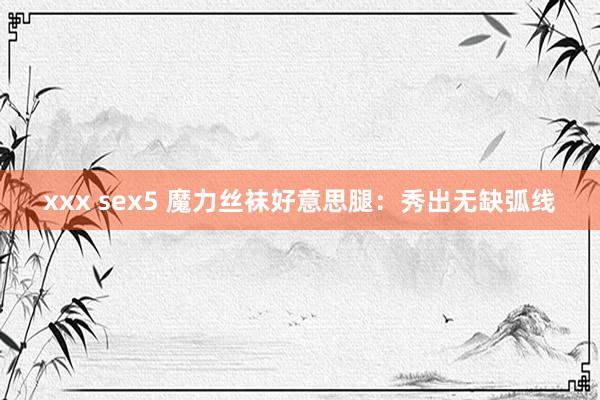 xxx sex5 魔力丝袜好意思腿：秀出无缺弧线