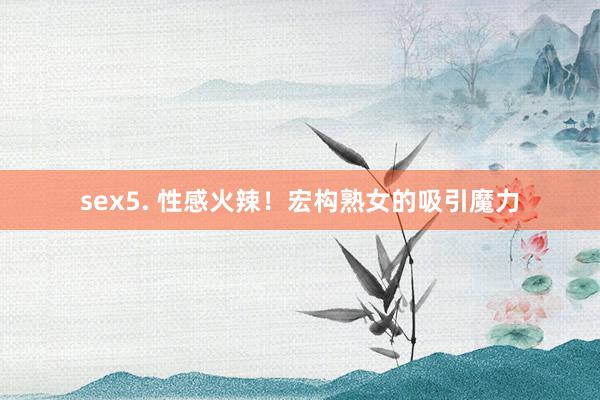 sex5. 性感火辣！宏构熟女的吸引魔力