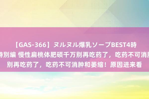 【GAS-366】ヌルヌル爆乳ソープBEST4時間 マットSEX騎乗位特別編 慢性扁桃体肥硕千万别再吃药了，吃药不可消肿和萎缩！原因进来看