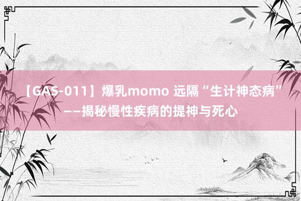 【GAS-011】爆乳momo 远隔“生计神态病”——揭秘慢性疾病的提神与死心