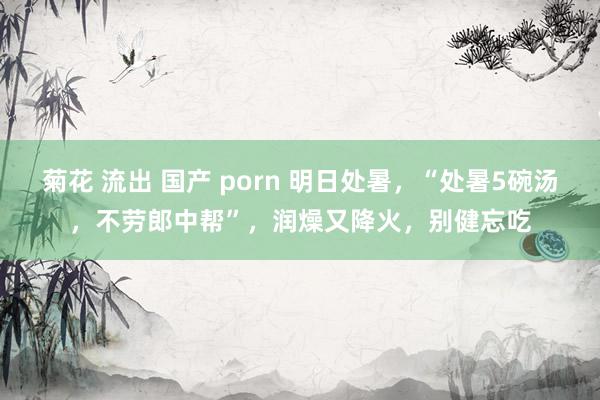 菊花 流出 国产 porn 明日处暑，“处暑5碗汤，不劳郎中帮”，润燥又降火，别健忘吃