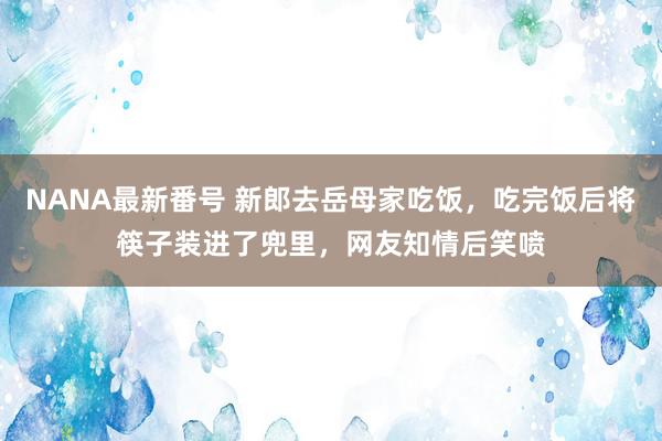 NANA最新番号 新郎去岳母家吃饭，吃完饭后将筷子装进了兜里，网友知情后笑喷