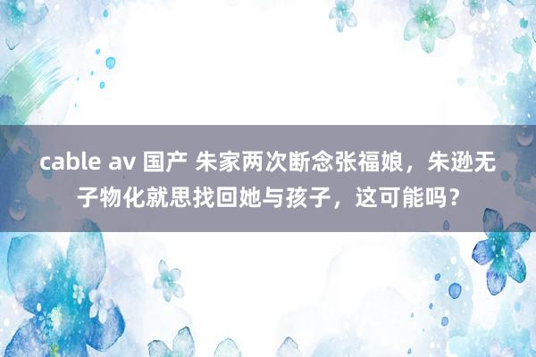 cable av 国产 朱家两次断念张福娘，朱逊无子物化就思找回她与孩子，这可能吗？