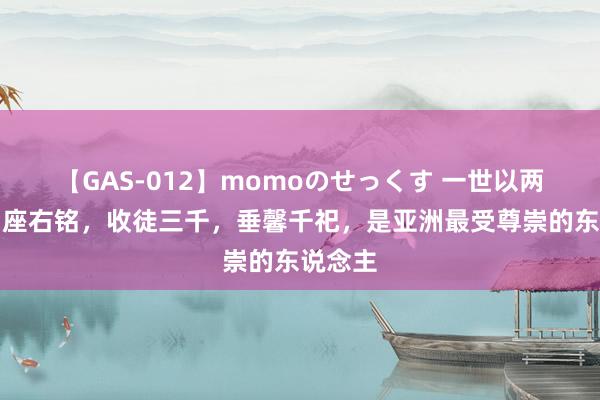 【GAS-012】momoのせっくす 一世以两个字为座右铭，收徒三千，垂馨千祀，是亚洲最受尊崇的东说念主