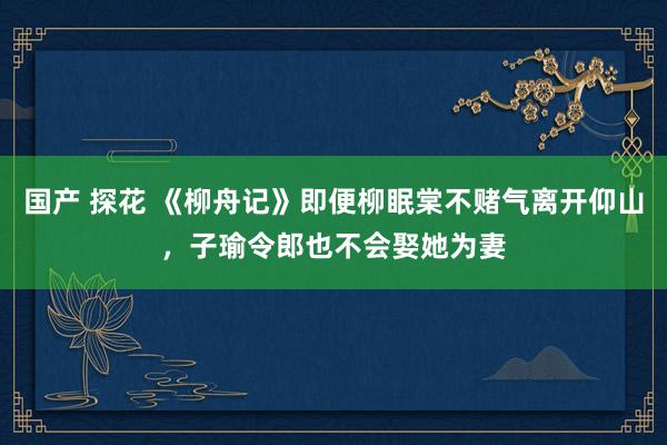 国产 探花 《柳舟记》即便柳眠棠不赌气离开仰山，子瑜令郎也不会娶她为妻