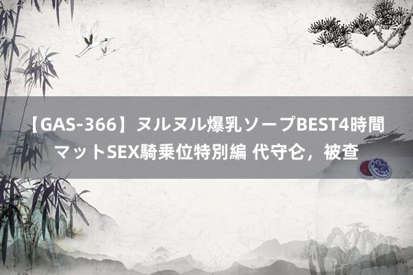 【GAS-366】ヌルヌル爆乳ソープBEST4時間 マットSEX騎乗位特別編 代守仑，被查