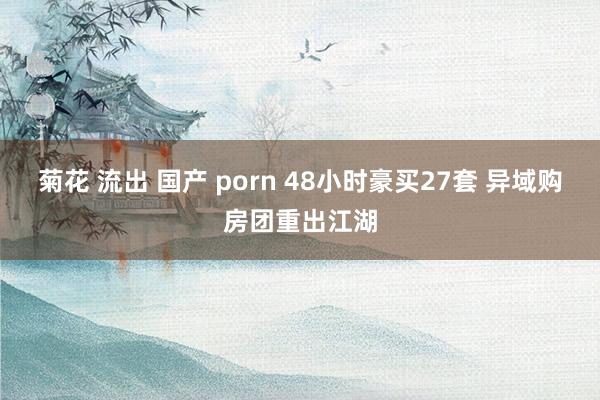 菊花 流出 国产 porn 48小时豪买27套 异域购房团重出江湖