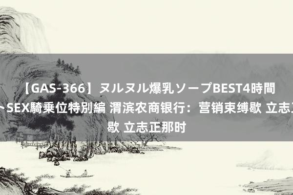 【GAS-366】ヌルヌル爆乳ソープBEST4時間 マットSEX騎乗位特別編 渭滨农商银行：营销束缚歇 立志正那时