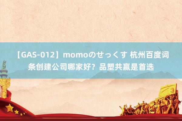 【GAS-012】momoのせっくす 杭州百度词条创建公司哪家好？品塑共赢是首选