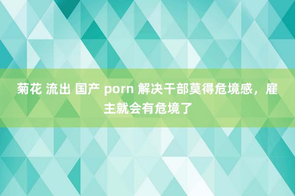 菊花 流出 国产 porn 解决干部莫得危境感，雇主就会有危境了