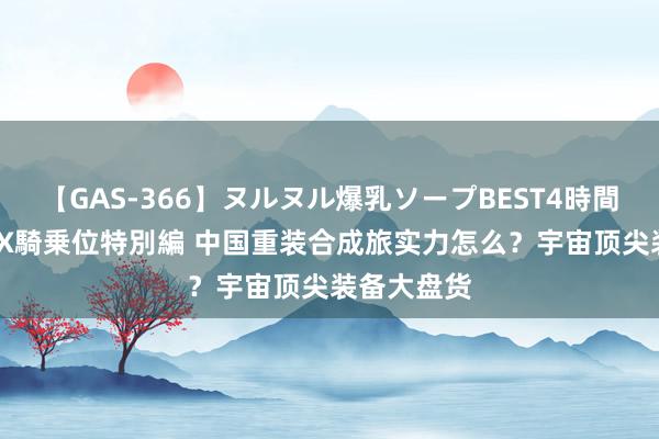 【GAS-366】ヌルヌル爆乳ソープBEST4時間 マットSEX騎乗位特別編 中国重装合成旅实力怎么？宇宙顶尖装备大盘货