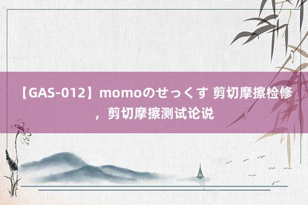 【GAS-012】momoのせっくす 剪切摩擦检修，剪切摩擦测试论说