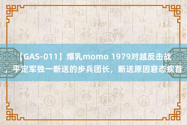 【GAS-011】爆乳momo 1979对越反击战，平定军独一断送的步兵团长，断送原因窘态疾首