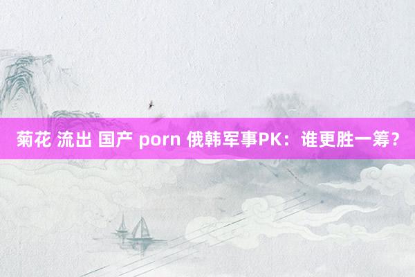 菊花 流出 国产 porn 俄韩军事PK：谁更胜一筹？