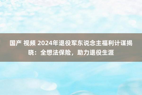 国产 视频 2024年退役军东说念主福利计谋揭晓：全想法保险，助力退役生涯