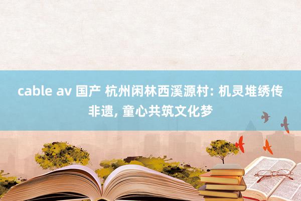 cable av 国产 杭州闲林西溪源村: 机灵堆绣传非遗, 童心共筑文化梦