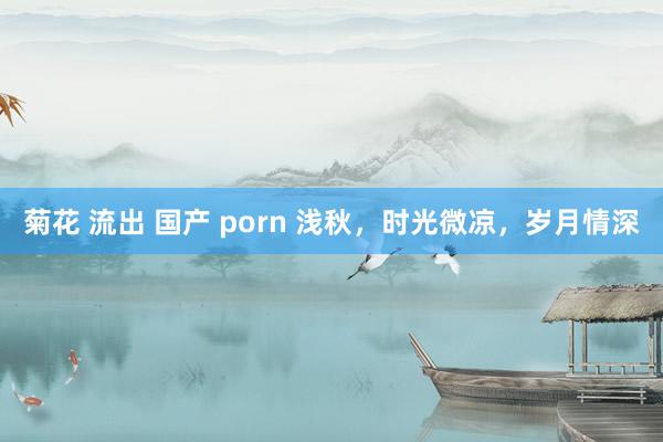 菊花 流出 国产 porn 浅秋，时光微凉，岁月情深