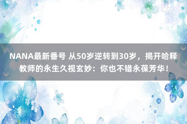 NANA最新番号 从50岁逆转到30岁，揭开哈释教师的永生久视玄妙：你也不错永葆芳华！