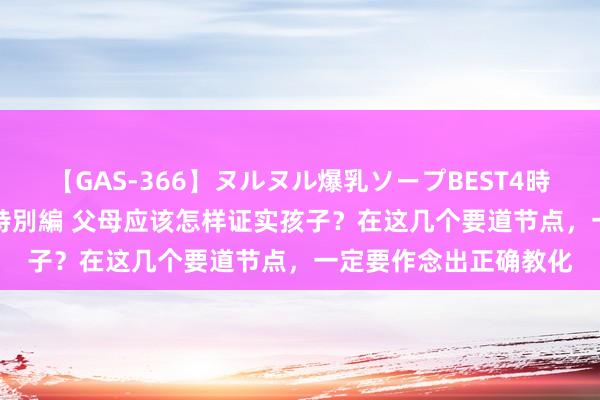 【GAS-366】ヌルヌル爆乳ソープBEST4時間 マットSEX騎乗位特別編 父母应该怎样证实孩子？在这几个要道节点，一定要作念出正确教化