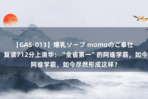 【GAS-013】爆乳ソープ momoのご奉仕 被北大劝退后，复读712分上清华：“全省第一”的阿谁学霸，如今尽然形成这样？