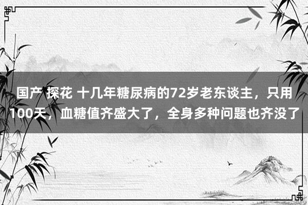 国产 探花 十几年糖尿病的72岁老东谈主，只用100天，血糖值齐盛大了，全身多种问题也齐没了