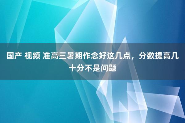 国产 视频 准高三暑期作念好这几点，分数提高几十分不是问题