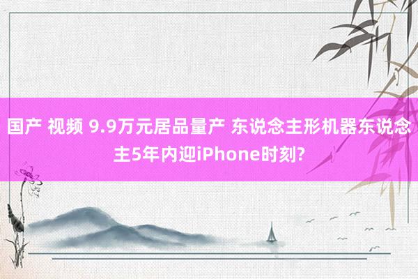 国产 视频 9.9万元居品量产 东说念主形机器东说念主5年内迎iPhone时刻?