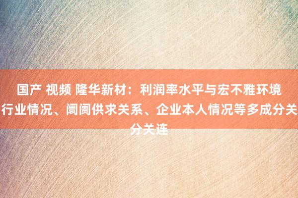 国产 视频 隆华新材：利润率水平与宏不雅环境、行业情况、阛阓供求关系、企业本人情况等多成分关连