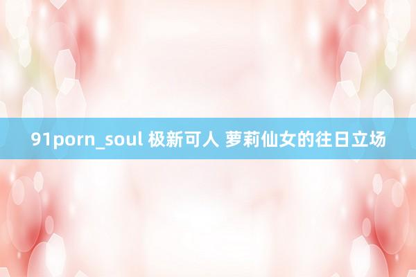 91porn_soul 极新可人 萝莉仙女的往日立场