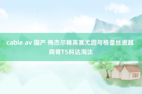 cable av 国产 梅杰尔精英赛尤因与格蕾丝逾越 阎菁T5科达淘汰