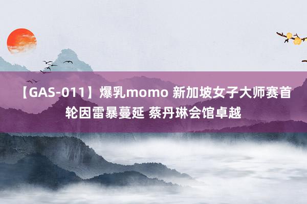 【GAS-011】爆乳momo 新加坡女子大师赛首轮因雷暴蔓延 蔡丹琳会馆卓越