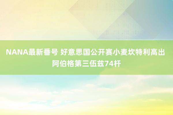 NANA最新番号 好意思国公开赛小麦坎特利高出 阿伯格第三伍兹74杆