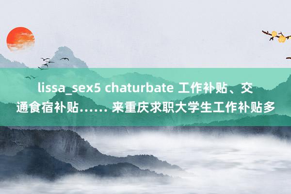 lissa_sex5 chaturbate 工作补贴、交通食宿补贴…… 来重庆求职大学生工作补贴多