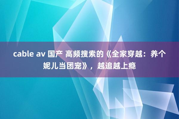 cable av 国产 高频搜索的《全家穿越：养个妮儿当团宠》，越追越上瘾