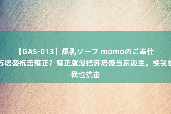 【GAS-013】爆乳ソープ momoのご奉仕 为啥苏培盛抗击雍正？雍正就没把苏培盛当东谈主，换我也抗击