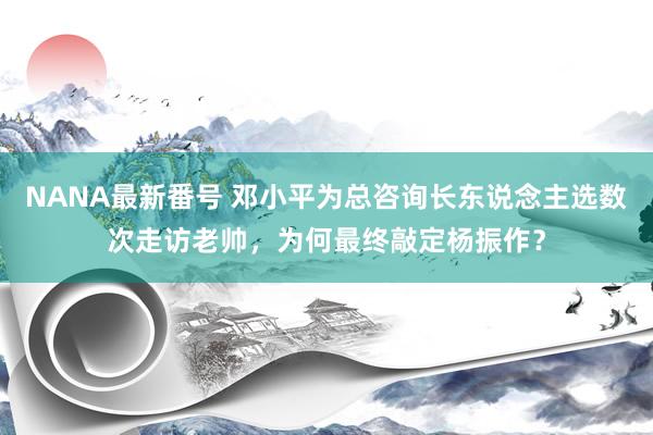 NANA最新番号 邓小平为总咨询长东说念主选数次走访老帅，为何最终敲定杨振作？